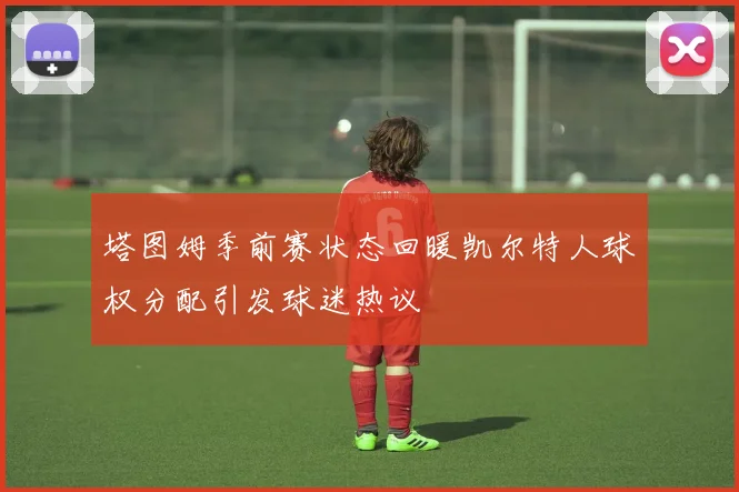 塔图姆季前赛状态回暖凯尔特人球权分配引发球迷热议